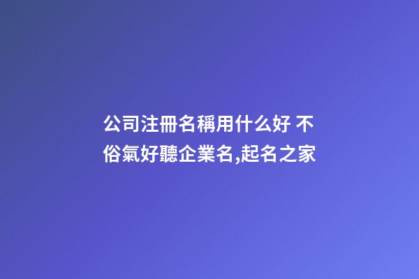 公司注冊名稱用什么好 不俗氣好聽企業名,起名之家
